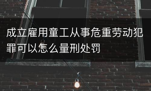 成立雇用童工从事危重劳动犯罪可以怎么量刑处罚
