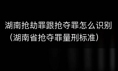 湖南抢劫罪跟抢夺罪怎么识别（湖南省抢夺罪量刑标准）