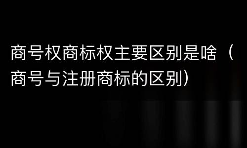 商号权商标权主要区别是啥（商号与注册商标的区别）