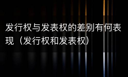 发行权与发表权的差别有何表现（发行权和发表权）