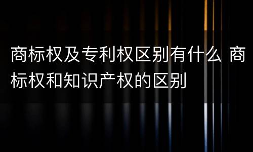 商标权及专利权区别有什么 商标权和知识产权的区别