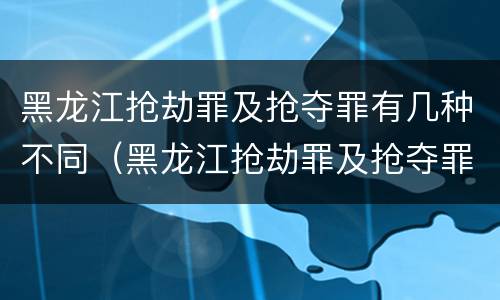 黑龙江抢劫罪及抢夺罪有几种不同（黑龙江抢劫罪及抢夺罪有几种不同处罚）
