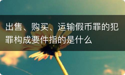 出售、购买、运输假币罪的犯罪构成要件指的是什么