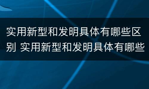 实用新型和发明具体有哪些区别 实用新型和发明具体有哪些区别和联系
