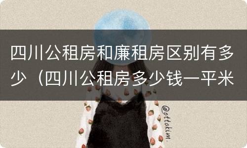 四川公租房和廉租房区别有多少（四川公租房多少钱一平米）