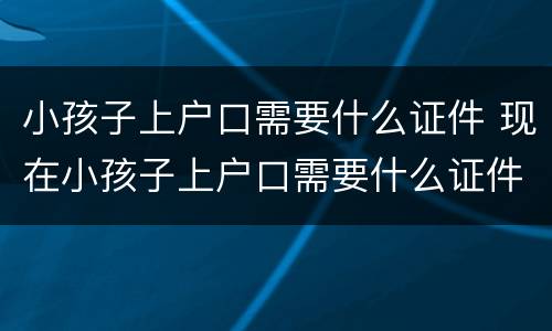 小孩子上户口需要什么证件 现在小孩子上户口需要什么证件