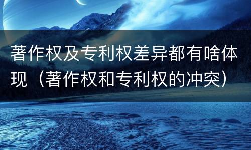 著作权及专利权差异都有啥体现（著作权和专利权的冲突）