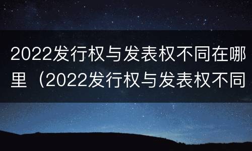 2022发行权与发表权不同在哪里（2022发行权与发表权不同在哪里举行）