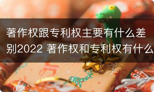 著作权跟专利权主要有什么差别2022 著作权和专利权有什么区别