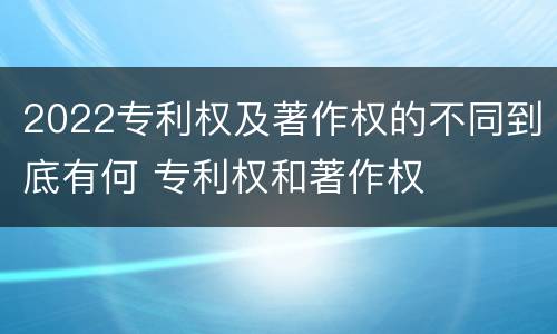 2022专利权及著作权的不同到底有何 专利权和著作权