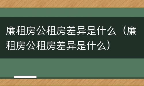 廉租房公租房差异是什么（廉租房公租房差异是什么）