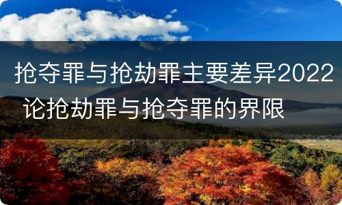 抢夺罪与抢劫罪主要差异2022 论抢劫罪与抢夺罪的界限