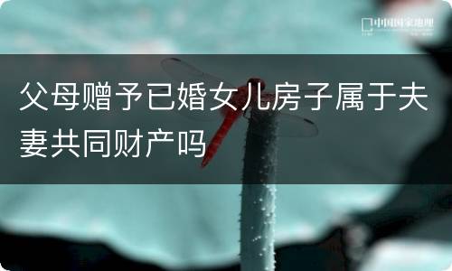 父母赠予已婚女儿房子属于夫妻共同财产吗