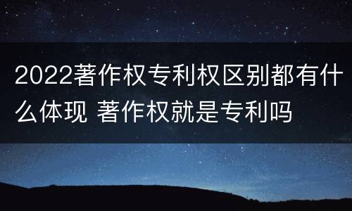 2022著作权专利权区别都有什么体现 著作权就是专利吗