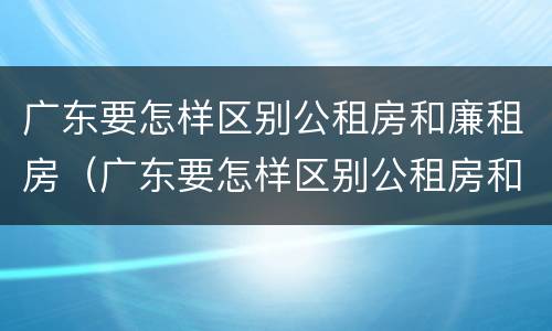 广东要怎样区别公租房和廉租房（广东要怎样区别公租房和廉租房呢）