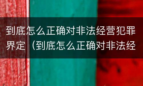 到底怎么正确对非法经营犯罪界定（到底怎么正确对非法经营犯罪界定的认定）