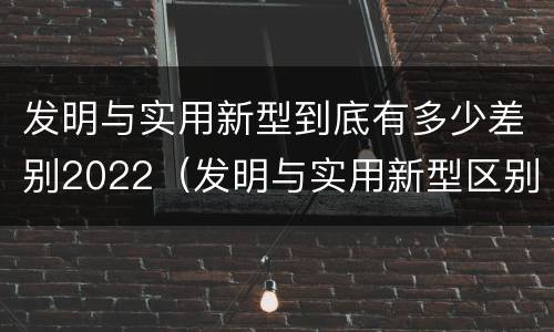 发明与实用新型到底有多少差别2022（发明与实用新型区别）