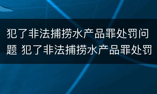 犯了非法捕捞水产品罪处罚问题 犯了非法捕捞水产品罪处罚问题大吗