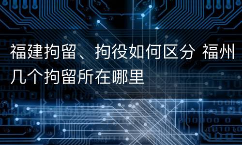 福建拘留、拘役如何区分 福州几个拘留所在哪里