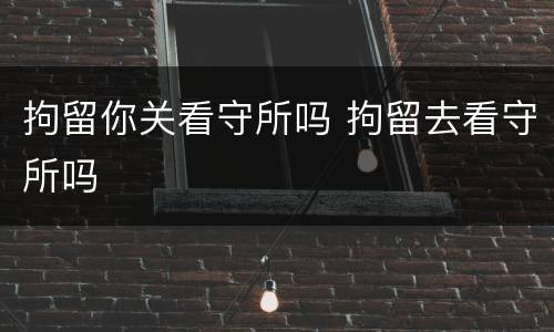 拘留你关看守所吗 拘留去看守所吗