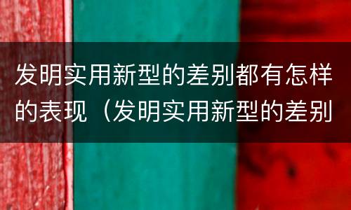 发明实用新型的差别都有怎样的表现（发明实用新型的差别都有怎样的表现呢）