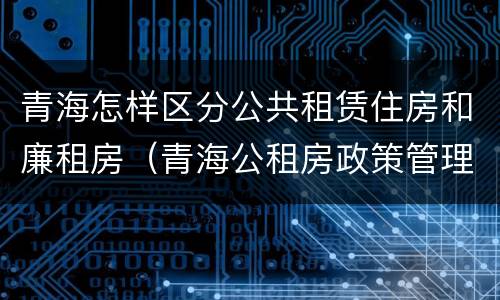 青海怎样区分公共租赁住房和廉租房（青海公租房政策管理）