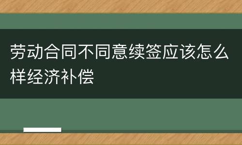 劳动合同不同意续签应该怎么样经济补偿