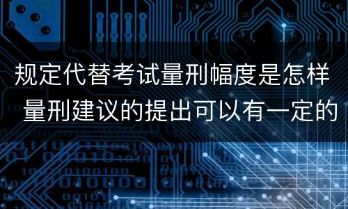 规定代替考试量刑幅度是怎样 量刑建议的提出可以有一定的幅度也可以具体确定