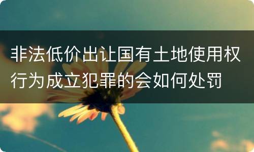 非法低价出让国有土地使用权行为成立犯罪的会如何处罚