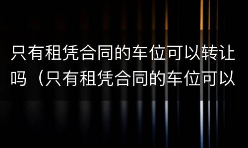 只有租凭合同的车位可以转让吗（只有租凭合同的车位可以转让吗有效吗）