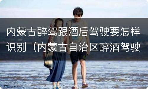 内蒙古醉驾跟酒后驾驶要怎样识别（内蒙古自治区醉酒驾驶机动车犯罪行为查处程序规定）