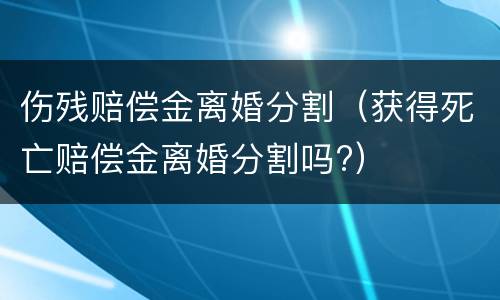 伤残赔偿金离婚分割（获得死亡赔偿金离婚分割吗?）