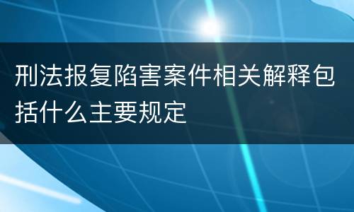 刑法报复陷害案件相关解释包括什么主要规定