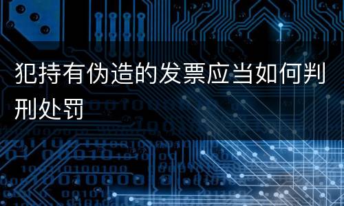 犯持有伪造的发票应当如何判刑处罚