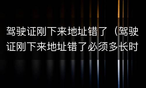 驾驶证刚下来地址错了（驾驶证刚下来地址错了必须多长时间换）