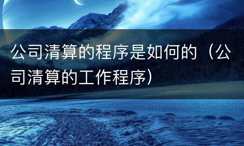 公司清算的程序是如何的（公司清算的工作程序）