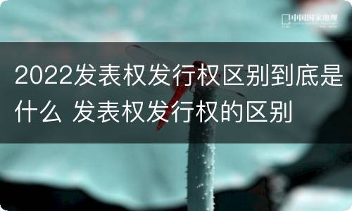 2022发表权发行权区别到底是什么 发表权发行权的区别