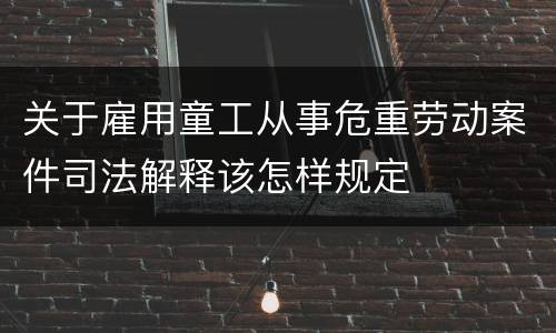 关于雇用童工从事危重劳动案件司法解释该怎样规定
