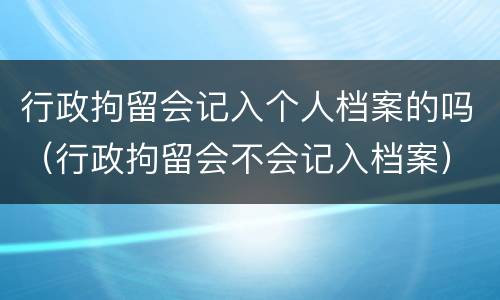 行政拘留会记入个人档案的吗（行政拘留会不会记入档案）