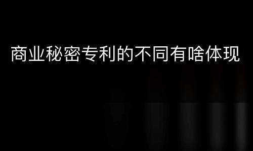 商业秘密专利的不同有啥体现