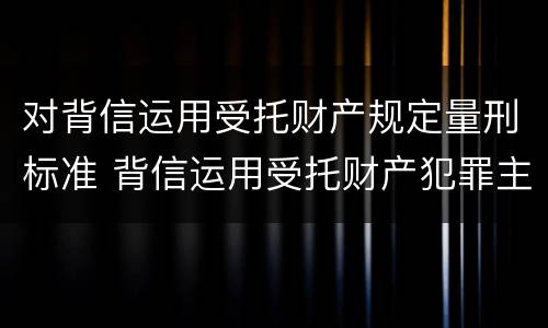 对背信运用受托财产规定量刑标准 背信运用受托财产犯罪主体