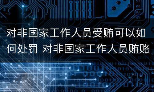 对非国家工作人员受贿可以如何处罚 对非国家工作人员贿赂犯罪量刑