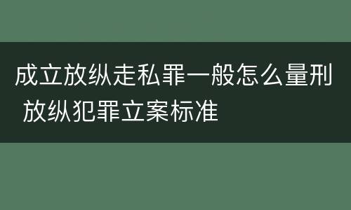 成立放纵走私罪一般怎么量刑 放纵犯罪立案标准