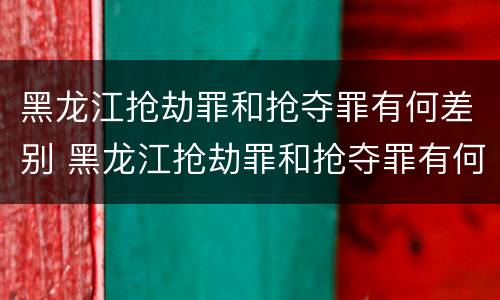 黑龙江抢劫罪和抢夺罪有何差别 黑龙江抢劫罪和抢夺罪有何差别呢