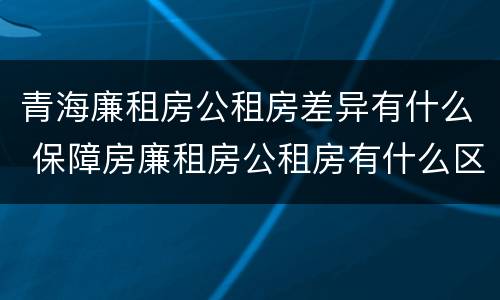 青海廉租房公租房差异有什么 保障房廉租房公租房有什么区别