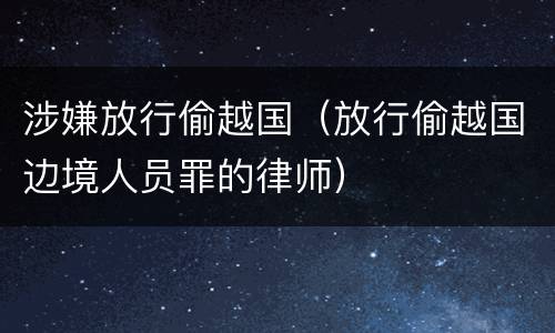 涉嫌放行偷越国（放行偷越国边境人员罪的律师）