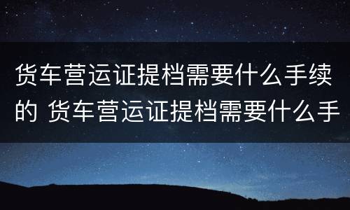 货车营运证提档需要什么手续的 货车营运证提档需要什么手续的材料
