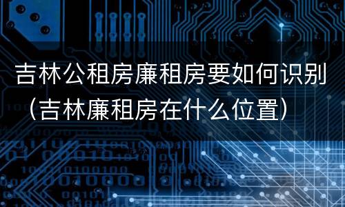 吉林公租房廉租房要如何识别（吉林廉租房在什么位置）
