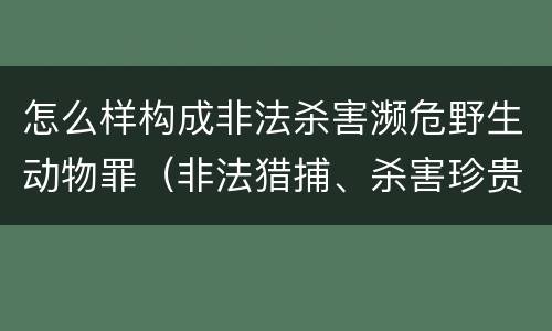 怎么样构成非法杀害濒危野生动物罪（非法猎捕、杀害珍贵、濒危野生动物罪司法解释）