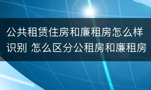 公共租赁住房和廉租房怎么样识别 怎么区分公租房和廉租房